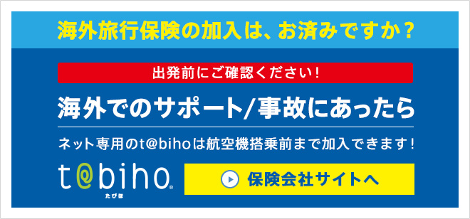 海外旅行保険の加入は、お済みですか？ 出発前にご確認ください！ 海外でのサポート/事故にあったら ネット専用のt@bihoは航空機搭乗前まで加入できます！ tabiho 保険会社サイトへ